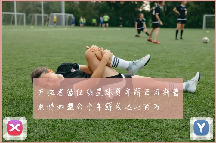 开拓者留住明星球员年薪百万斯普利特加盟公牛年薪或达七百万