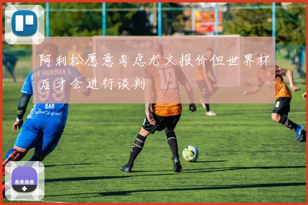 阿利松愿意考虑尤文报价但世界杯后才会进行谈判