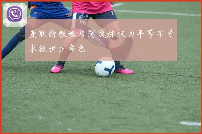 曼联新教练与阿莫林权力平等不寻求救世主角色