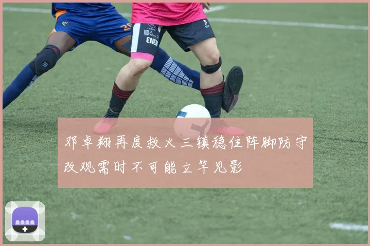 邓卓翔再度救火三镇稳住阵脚防守改观需时不可能立竿见影