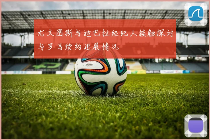 尤文图斯与迪巴拉经纪人接触探讨与罗马续约进展情况