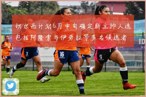 切尔西计划6月中旬确定新主帅人选包括阿隆索与伊劳拉等多名候选者