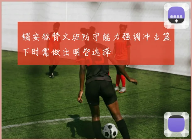 锡安称赞文班防守能力强调冲击篮下时需做出明智选择