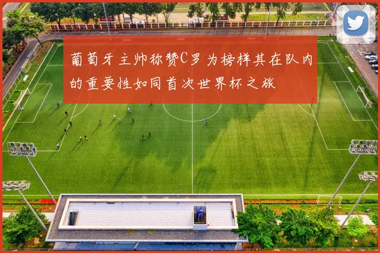 葡萄牙主帅称赞C罗为榜样其在队内的重要性如同首次世界杯之旅