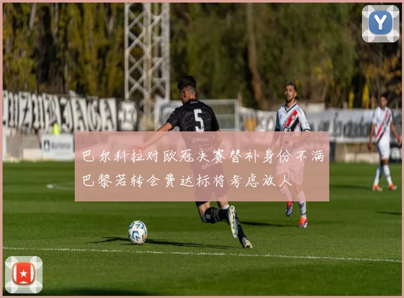 巴尔科拉对欧冠决赛替补身份不满巴黎若转会费达标将考虑放人