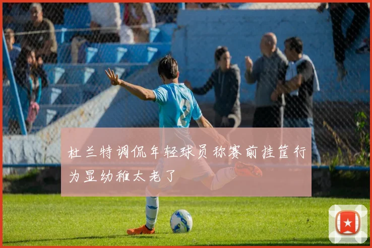 杜兰特调侃年轻球员称赛前挂筐行为显幼稚太老了