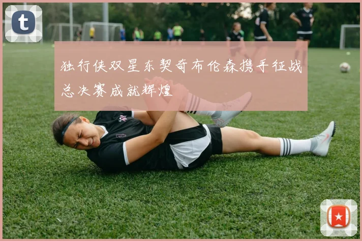 独行侠双星东契奇布伦森携手征战总决赛成就辉煌
