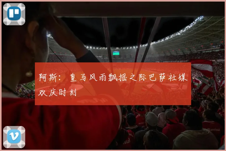 阿斯：皇马风雨飘摇之际巴萨社媒欢庆时刻