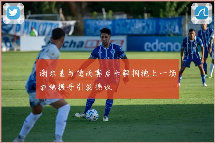 谢尔基与德尚赛后和解拥抱上一场拒绝握手引发热议