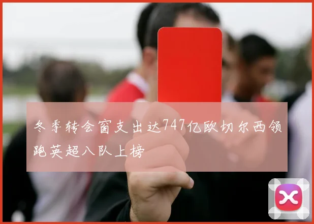 冬季转会窗支出达747亿欧切尔西领跑英超八队上榜