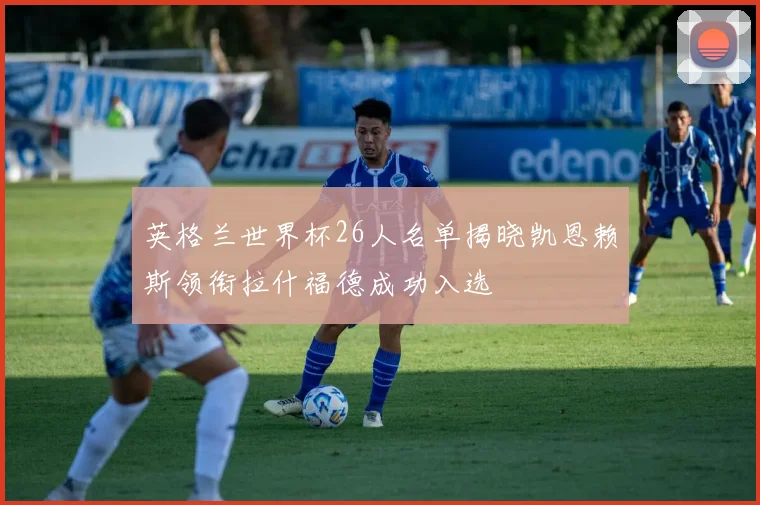 英格兰世界杯26人名单揭晓凯恩赖斯领衔拉什福德成功入选