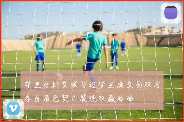 霍里分析艾顿与追梦互换交易双方各自角色契合展现双赢局面