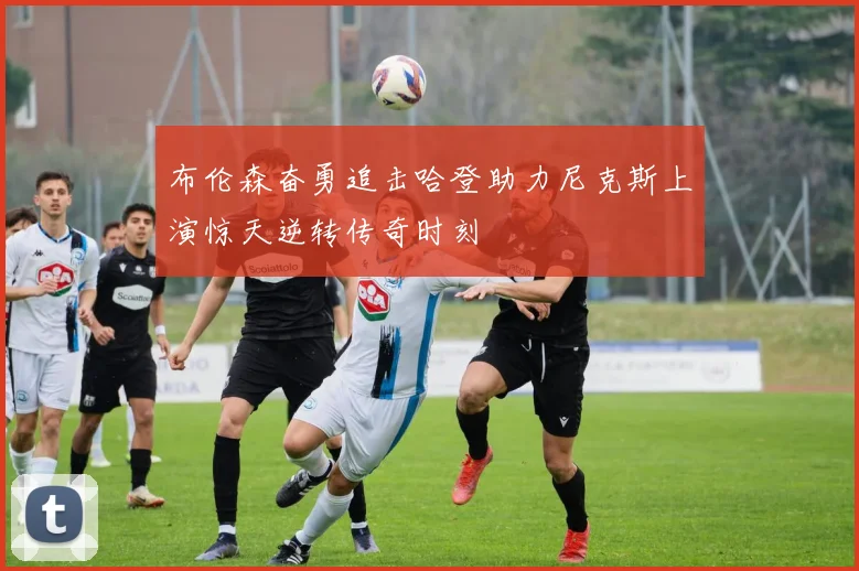 布伦森奋勇追击哈登助力尼克斯上演惊天逆转传奇时刻