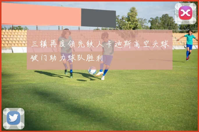 三镇再度领先铁人卡迪斯高空头球破门助力球队胜利