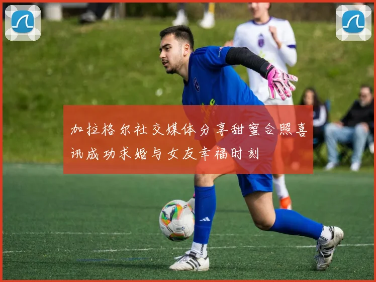 加拉格尔社交媒体分享甜蜜合照喜讯成功求婚与女友幸福时刻